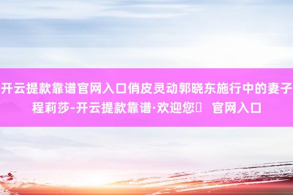开云提款靠谱官网入口俏皮灵动郭晓东施行中的妻子程莉莎-开云提款靠谱·欢迎您✅ 官网入口