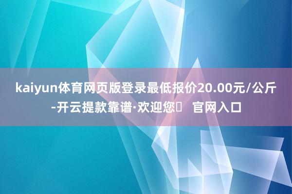 kaiyun体育网页版登录最低报价20.00元/公斤-开云提款靠谱·欢迎您✅ 官网入口