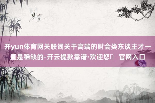 开yun体育网关联词关于高端的财会类东谈主才一直是稀缺的-开云提款靠谱·欢迎您✅ 官网入口