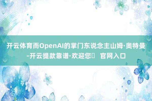 开云体育而OpenAI的掌门东说念主山姆·奥特曼-开云提款靠谱·欢迎您✅ 官网入口