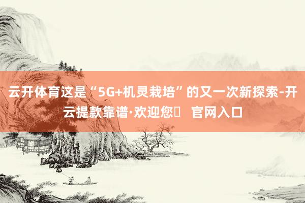 云开体育这是“5G+机灵栽培”的又一次新探索-开云提款靠谱·欢迎您✅ 官网入口