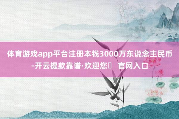 体育游戏app平台注册本钱3000万东说念主民币-开云提款靠谱·欢迎您✅ 官网入口