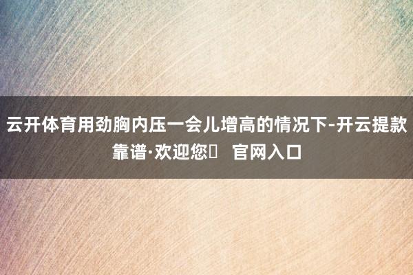 云开体育用劲胸内压一会儿增高的情况下-开云提款靠谱·欢迎您✅ 官网入口