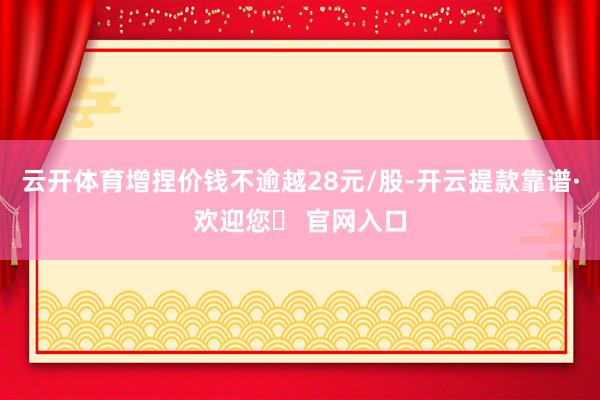 云开体育增捏价钱不逾越28元/股-开云提款靠谱·欢迎您✅ 官网入口
