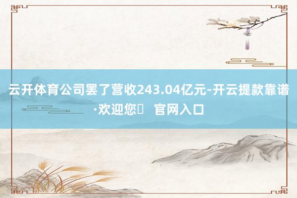 云开体育公司罢了营收243.04亿元-开云提款靠谱·欢迎您✅ 官网入口