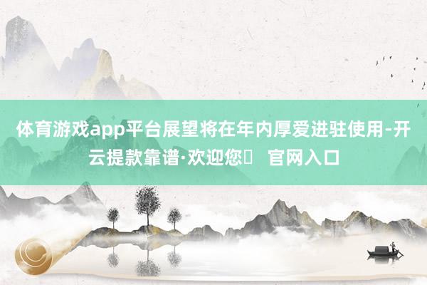 体育游戏app平台展望将在年内厚爱进驻使用-开云提款靠谱·欢迎您✅ 官网入口