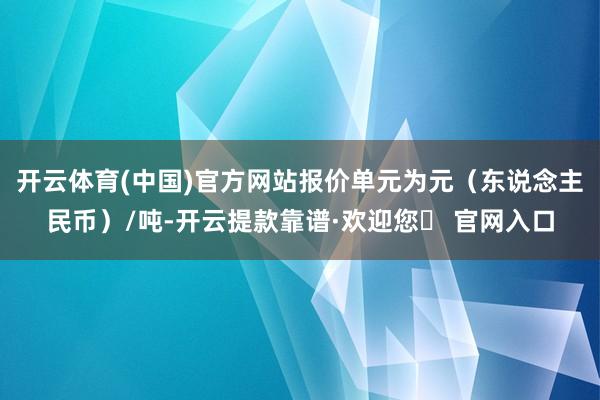 开云体育(中国)官方网站报价单元为元（东说念主民币）/吨-开云提款靠谱·欢迎您✅ 官网入口