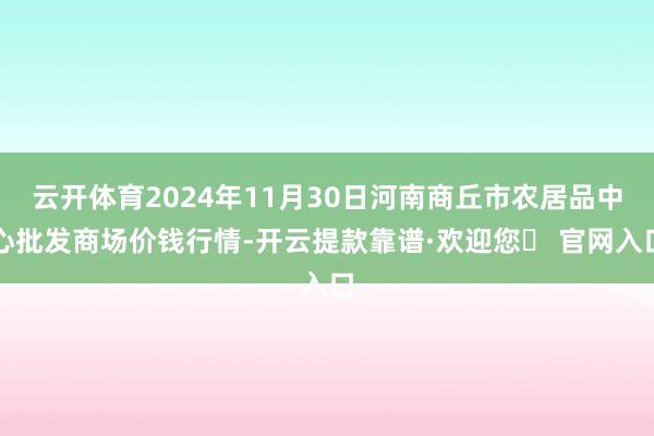 云开体育2024年11月30日河南商丘市农居品中心批发商场价钱行情-开云提款靠谱·欢迎您✅ 官网入口