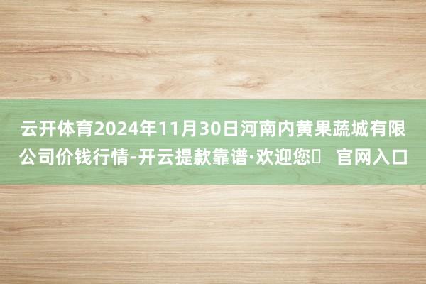 云开体育2024年11月30日河南内黄果蔬城有限公司价钱行情-开云提款靠谱·欢迎您✅ 官网入口