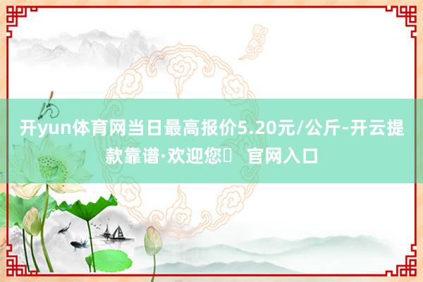 开yun体育网当日最高报价5.20元/公斤-开云提款靠谱·欢迎您✅ 官网入口