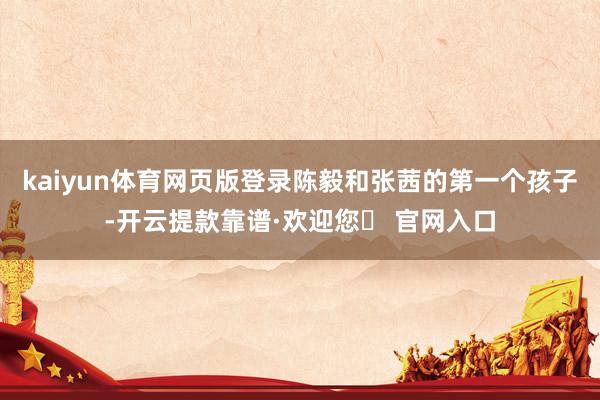 kaiyun体育网页版登录陈毅和张茜的第一个孩子-开云提款靠谱·欢迎您✅ 官网入口