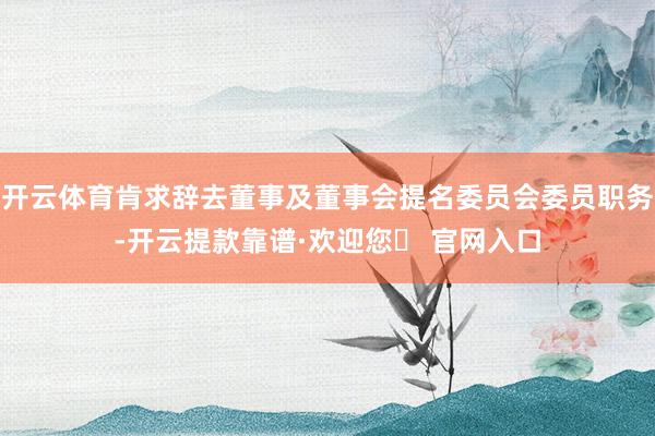 开云体育肯求辞去董事及董事会提名委员会委员职务-开云提款靠谱·欢迎您✅ 官网入口