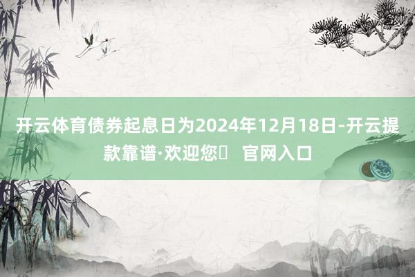 开云体育债券起息日为2024年12月18日-开云提款靠谱·欢迎您✅ 官网入口