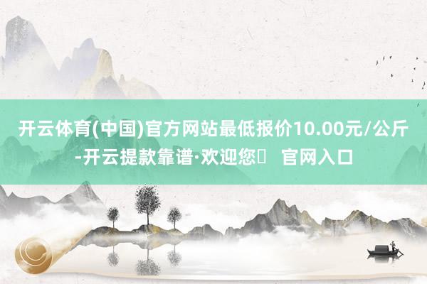 开云体育(中国)官方网站最低报价10.00元/公斤-开云提款靠谱·欢迎您✅ 官网入口