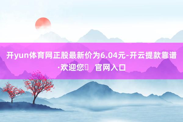 开yun体育网正股最新价为6.04元-开云提款靠谱·欢迎您✅ 官网入口