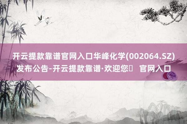 开云提款靠谱官网入口华峰化学(002064.SZ)发布公告-开云提款靠谱·欢迎您✅ 官网入口