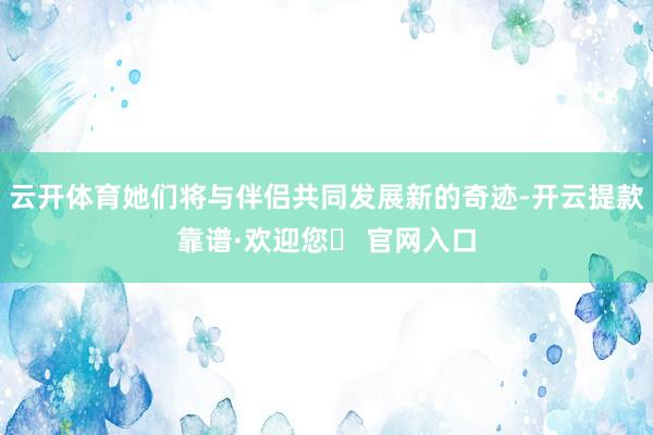 云开体育她们将与伴侣共同发展新的奇迹-开云提款靠谱·欢迎您✅ 官网入口