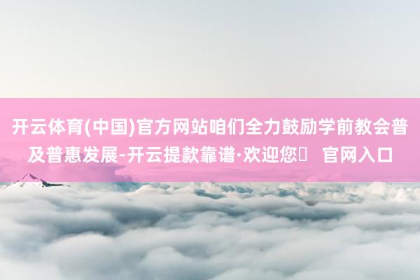 开云体育(中国)官方网站咱们全力鼓励学前教会普及普惠发展-开云提款靠谱·欢迎您✅ 官网入口