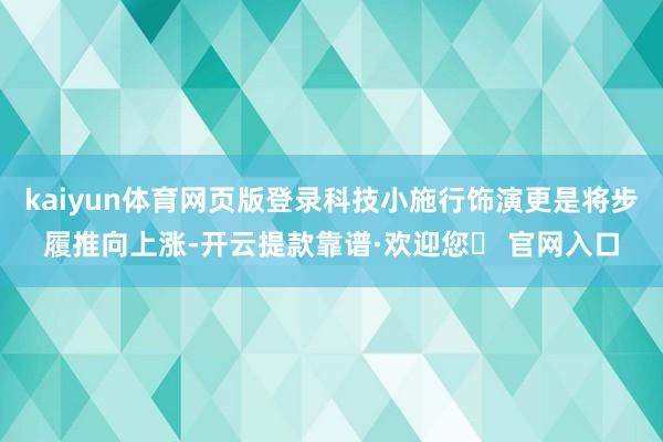 kaiyun体育网页版登录科技小施行饰演更是将步履推向上涨-开云提款靠谱·欢迎您✅ 官网入口