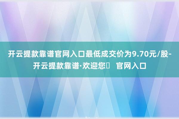 开云提款靠谱官网入口最低成交价为9.70元/股-开云提款靠谱·欢迎您✅ 官网入口