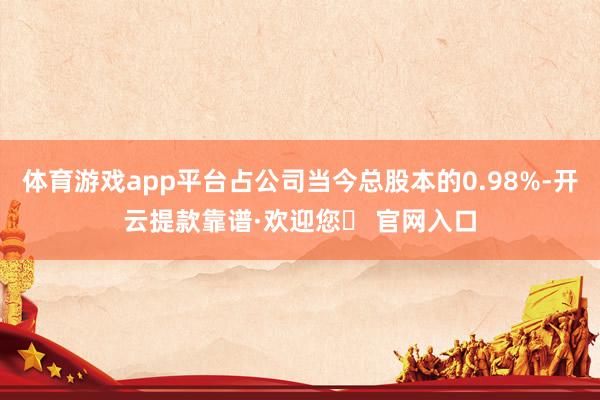 体育游戏app平台占公司当今总股本的0.98%-开云提款靠谱·欢迎您✅ 官网入口