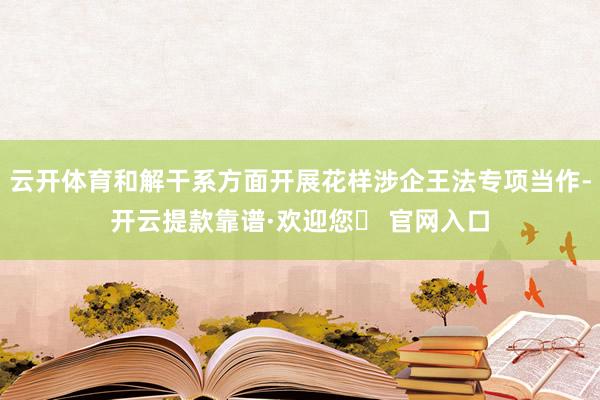云开体育和解干系方面开展花样涉企王法专项当作-开云提款靠谱·欢迎您✅ 官网入口