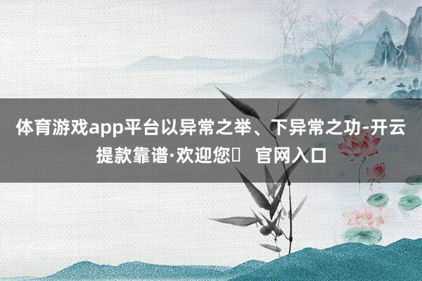 体育游戏app平台以异常之举、下异常之功-开云提款靠谱·欢迎您✅ 官网入口