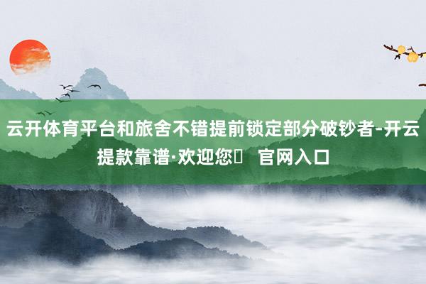 云开体育平台和旅舍不错提前锁定部分破钞者-开云提款靠谱·欢迎您✅ 官网入口