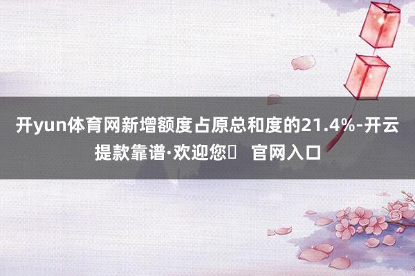 开yun体育网新增额度占原总和度的21.4%-开云提款靠谱·欢迎您✅ 官网入口