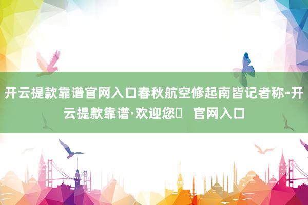 开云提款靠谱官网入口春秋航空修起南皆记者称-开云提款靠谱·欢迎您✅ 官网入口