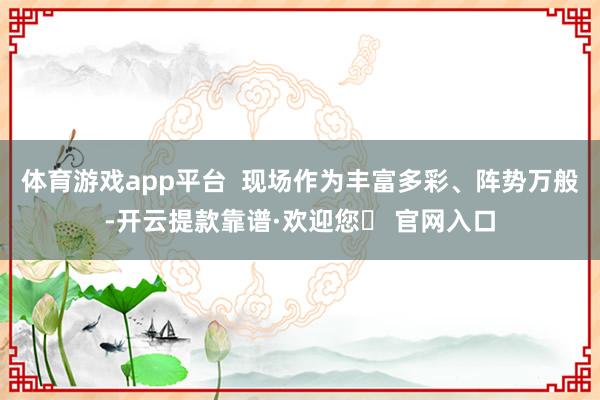 体育游戏app平台  现场作为丰富多彩、阵势万般-开云提款靠谱·欢迎您✅ 官网入口