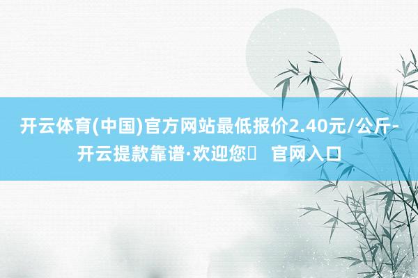 开云体育(中国)官方网站最低报价2.40元/公斤-开云提款靠谱·欢迎您✅ 官网入口