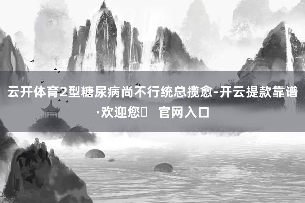 云开体育2型糖尿病尚不行统总揽愈-开云提款靠谱·欢迎您✅ 官网入口