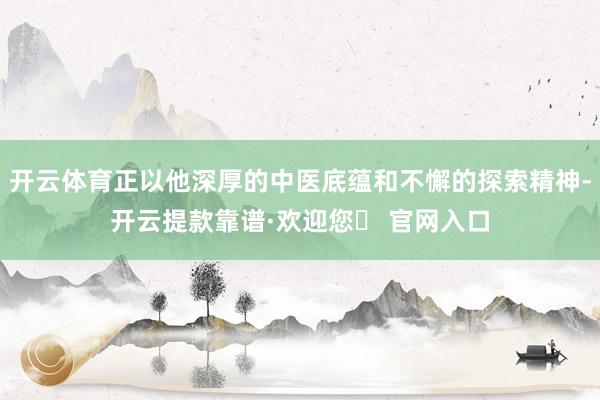 开云体育正以他深厚的中医底蕴和不懈的探索精神-开云提款靠谱·欢迎您✅ 官网入口
