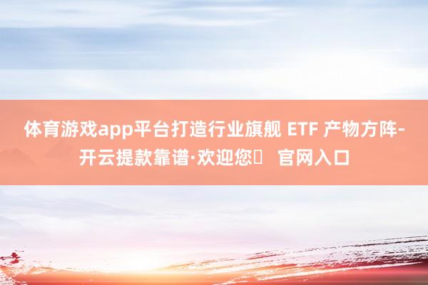 体育游戏app平台打造行业旗舰 ETF 产物方阵-开云提款靠谱·欢迎您✅ 官网入口