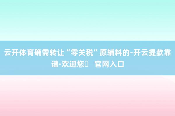 云开体育确需转让“零关税”原辅料的-开云提款靠谱·欢迎您✅ 官网入口