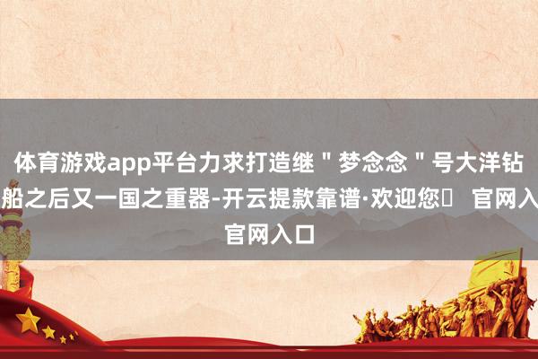 体育游戏app平台力求打造继＂梦念念＂号大洋钻探船之后又一国之重器-开云提款靠谱·欢迎您✅ 官网入口