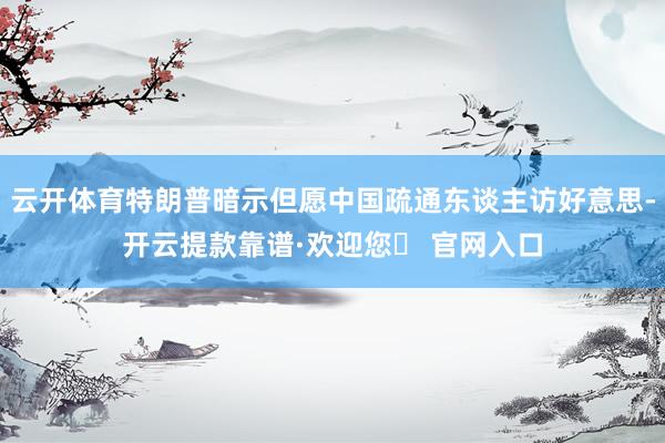 云开体育特朗普暗示但愿中国疏通东谈主访好意思-开云提款靠谱·欢迎您✅ 官网入口