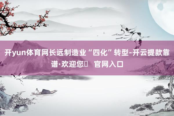 开yun体育网长远制造业“四化”转型-开云提款靠谱·欢迎您✅ 官网入口