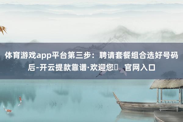 体育游戏app平台第三步：聘请套餐组合选好号码后-开云提款靠谱·欢迎您✅ 官网入口