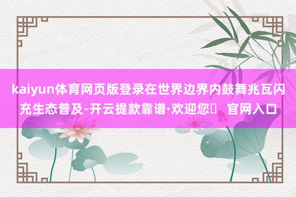 kaiyun体育网页版登录在世界边界内鼓舞兆瓦闪充生态普及-开云提款靠谱·欢迎您✅ 官网入口