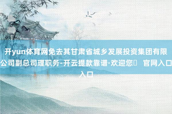 开yun体育网免去其甘肃省城乡发展投资集团有限公司副总司理职务-开云提款靠谱·欢迎您✅ 官网入口