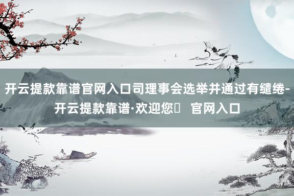 开云提款靠谱官网入口司理事会选举并通过有缱绻-开云提款靠谱·欢迎您✅ 官网入口