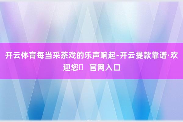 开云体育每当采茶戏的乐声响起-开云提款靠谱·欢迎您✅ 官网入口