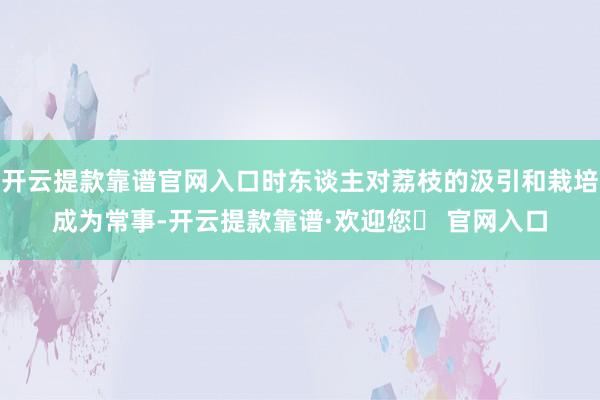 开云提款靠谱官网入口时东谈主对荔枝的汲引和栽培成为常事-开云提款靠谱·欢迎您✅ 官网入口