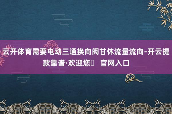 云开体育需要电动三通换向阀甘休流量流向-开云提款靠谱·欢迎您✅ 官网入口