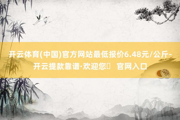 开云体育(中国)官方网站最低报价6.48元/公斤-开云提款靠谱·欢迎您✅ 官网入口