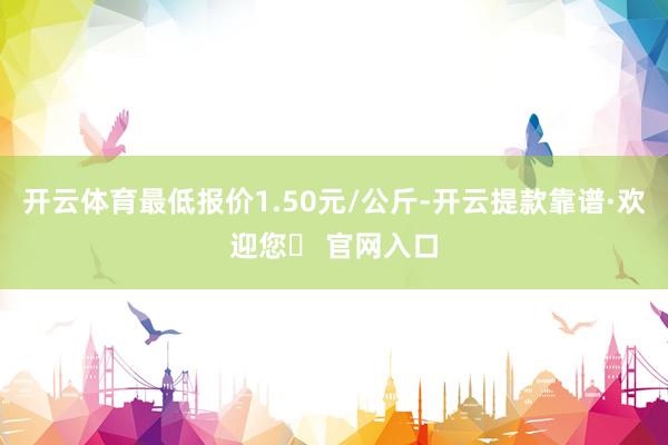 开云体育最低报价1.50元/公斤-开云提款靠谱·欢迎您✅ 官网入口
