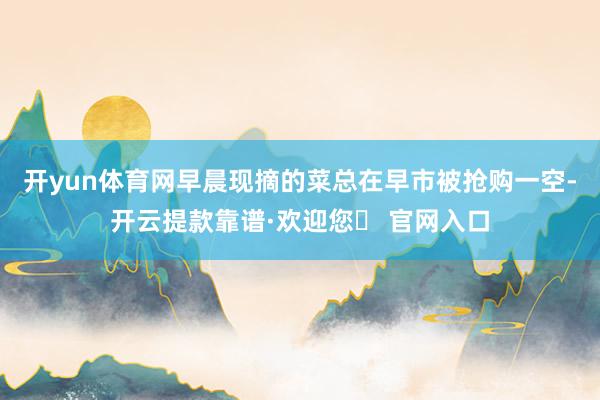 开yun体育网早晨现摘的菜总在早市被抢购一空-开云提款靠谱·欢迎您✅ 官网入口