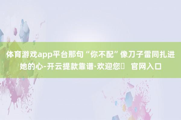 体育游戏app平台那句“你不配”像刀子雷同扎进她的心-开云提款靠谱·欢迎您✅ 官网入口